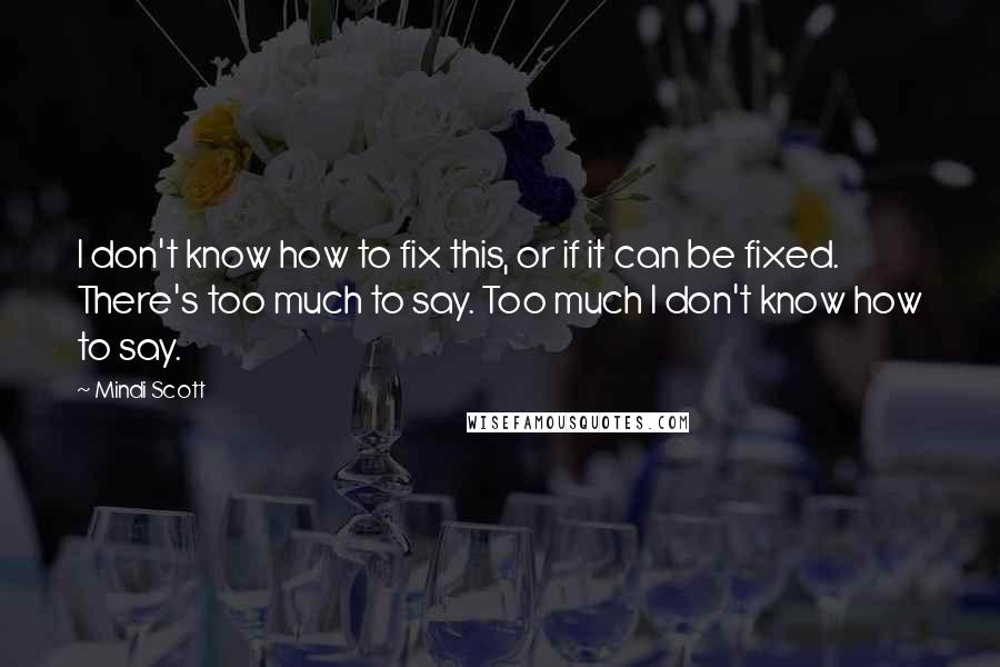 Mindi Scott quotes: I don't know how to fix this, or if it can be fixed. There's too much to say. Too much I don't know how to say. Mindi Scott quotes: I don't know how to fix this, or if it can be fixed. There's too much to say. Too much I don't know how to say.
