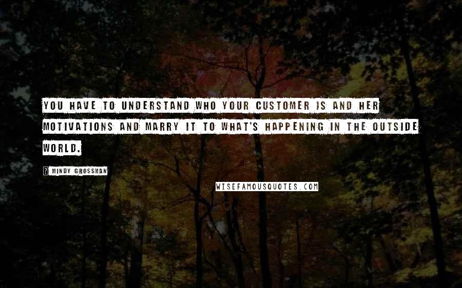 Mindy Grossman quotes: You have to understand who your customer is and her motivations and marry it to what's happening in the outside world.