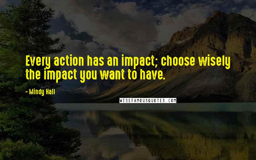 Mindy Hall quotes: Every action has an impact; choose wisely the impact you want to have.