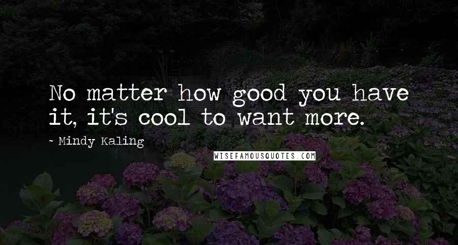 Mindy Kaling quotes: No matter how good you have it, it's cool to want more.