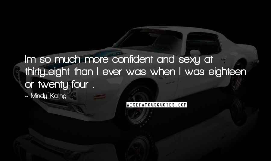 Mindy Kaling quotes: I'm so much more confident and sexy at thirty-eight than I ever was when I was eighteen or twenty-four ...