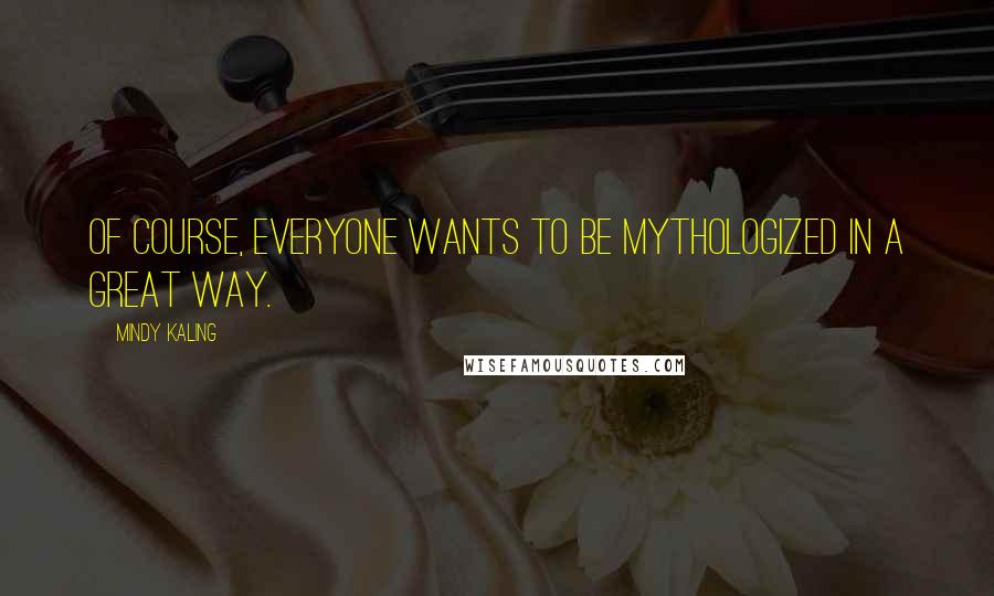 Mindy Kaling quotes: Of course, everyone wants to be mythologized in a great way.
