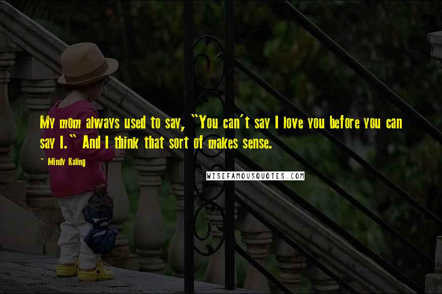 Mindy Kaling quotes: My mom always used to say, "You can't say I love you before you can say I." And I think that sort of makes sense.