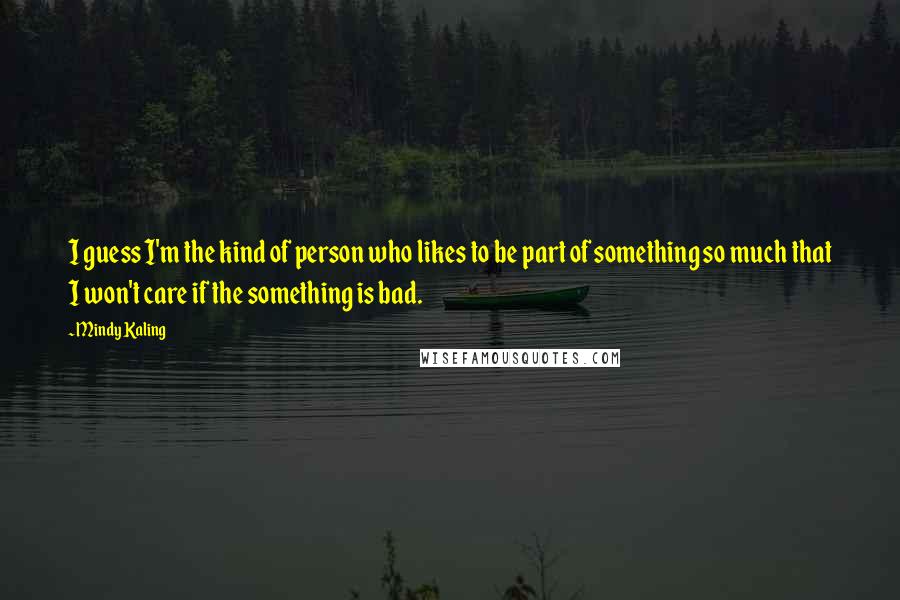 Mindy Kaling quotes: I guess I'm the kind of person who likes to be part of something so much that I won't care if the something is bad.