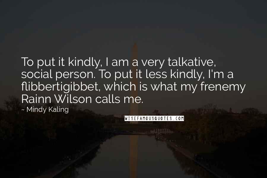 Mindy Kaling quotes: To put it kindly, I am a very talkative, social person. To put it less kindly, I'm a flibbertigibbet, which is what my frenemy Rainn Wilson calls me.