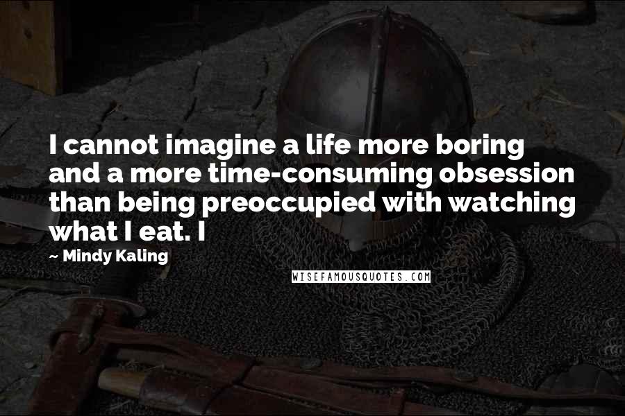 Mindy Kaling quotes: I cannot imagine a life more boring and a more time-consuming obsession than being preoccupied with watching what I eat. I