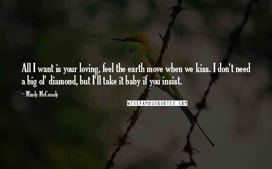 Mindy McCready quotes: All I want is your loving, feel the earth move when we kiss. I don't need a big ol' diamond, but I'll take it baby if you insist. Mindy McCready quotes: All I want is your loving, feel the earth move when we kiss. I don't need a big ol' diamond, but I'll take it baby if you insist.