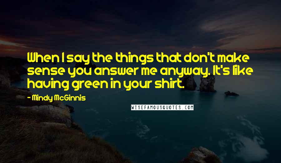 Mindy McGinnis quotes: When I say the things that don't make sense you answer me anyway. It's like having green in your shirt.
