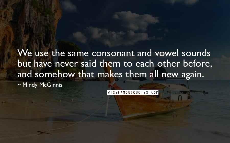 Mindy McGinnis quotes: We use the same consonant and vowel sounds but have never said them to each other before, and somehow that makes them all new again. Mindy McGinnis quotes: We use the same consonant and vowel sounds but have never said them to each other before, and somehow that makes them all new again.