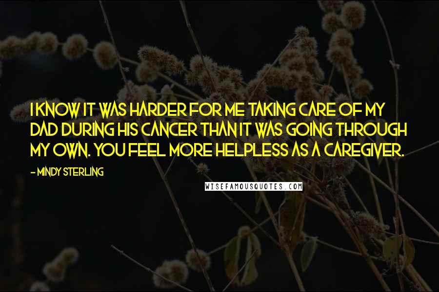 Mindy Sterling quotes: I know it was harder for me taking care of my dad during his cancer than it was going through my own. You feel more helpless as a caregiver. Mindy Sterling quotes: I know it was harder for me taking care of my dad during his cancer than it was going through my own. You feel more helpless as a caregiver.