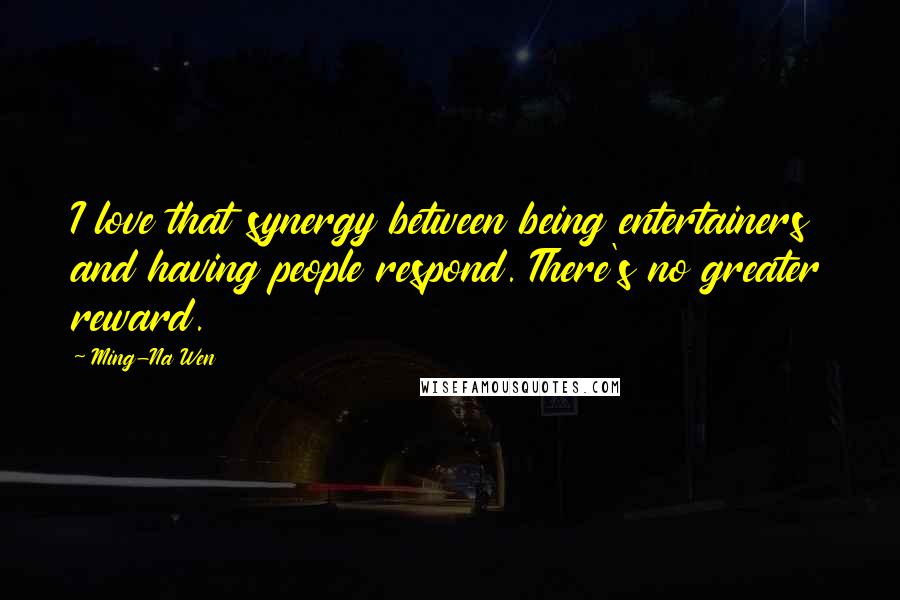 Ming-Na Wen quotes: I love that synergy between being entertainers and having people respond. There's no greater reward. Ming-Na Wen quotes: I love that synergy between being entertainers and having people respond. There's no greater reward.