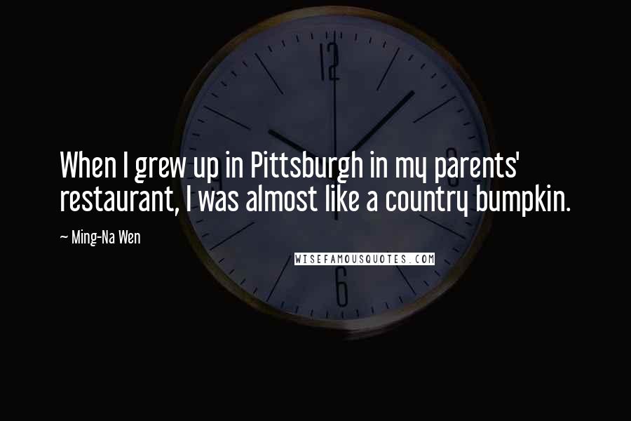 Ming-Na Wen quotes: When I grew up in Pittsburgh in my parents' restaurant, I was almost like a country bumpkin.