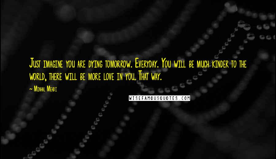 Minhal Mehdi quotes: Just imagine you are dying tomorrow. Everyday. You will be much kinder to the world, there will be more love in you. That way.