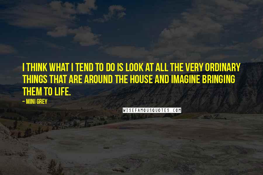 Mini Grey quotes: I think what I tend to do is look at all the very ordinary things that are around the house and imagine bringing them to life.