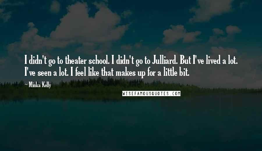 Minka Kelly quotes: I didn't go to theater school. I didn't go to Julliard. But I've lived a lot. I've seen a lot. I feel like that makes up for a little bit. Minka Kelly quotes: I didn't go to theater school. I didn't go to Julliard. But I've lived a lot. I've seen a lot. I feel like that makes up for a little bit.