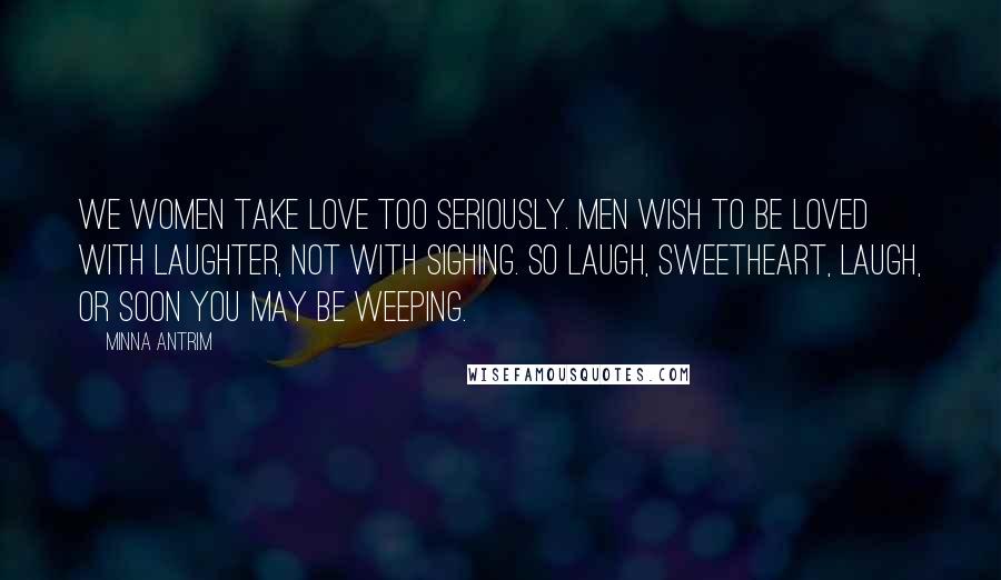 Minna Antrim quotes: We women take love too seriously. Men wish to be loved with laughter, not with sighing. So laugh, sweetheart, laugh, or soon you may be weeping.