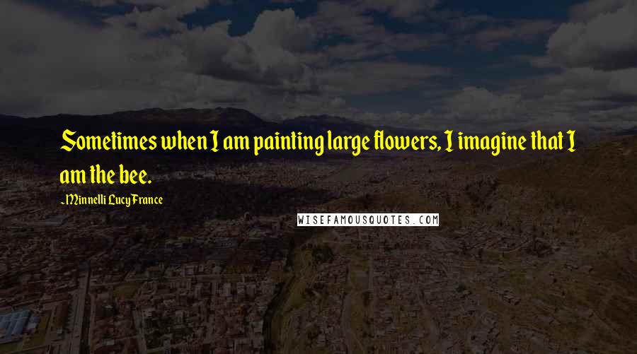 Minnelli Lucy France quotes: Sometimes when I am painting large flowers, I imagine that I am the bee.