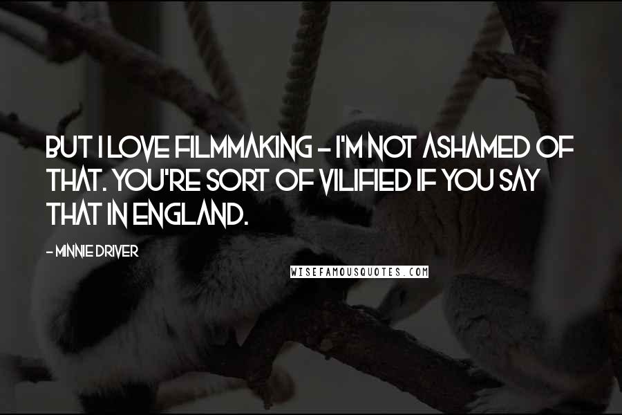 Minnie Driver quotes: But I love filmmaking - I'm not ashamed of that. You're sort of vilified if you say that in England. Minnie Driver quotes: But I love filmmaking - I'm not ashamed of that. You're sort of vilified if you say that in England.
