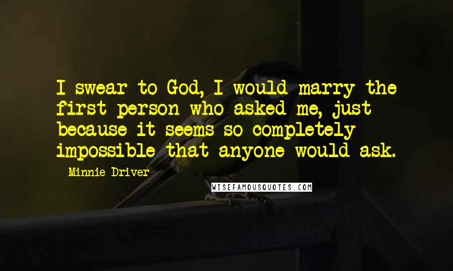 Minnie Driver quotes: I swear to God, I would marry the first person who asked me, just because it seems so completely impossible that anyone would ask.