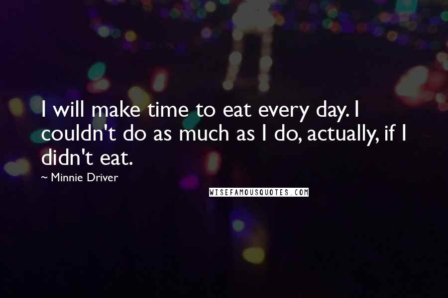 Minnie Driver quotes: I will make time to eat every day. I couldn't do as much as I do, actually, if I didn't eat.