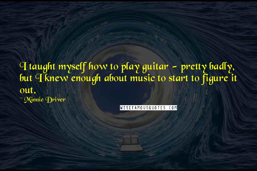 Minnie Driver quotes: I taught myself how to play guitar - pretty badly, but I knew enough about music to start to figure it out.
