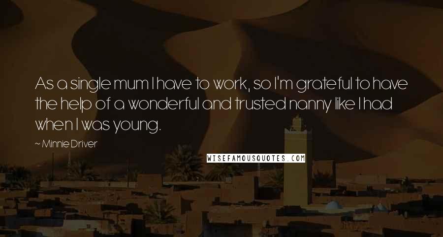 Minnie Driver quotes: As a single mum I have to work, so I'm grateful to have the help of a wonderful and trusted nanny like I had when I was young. Minnie Driver quotes: As a single mum I have to work, so I'm grateful to have the help of a wonderful and trusted nanny like I had when I was young.