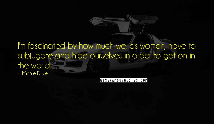 Minnie Driver quotes: I'm fascinated by how much we, as women, have to subjugate and hide ourselves in order to get on in the world.