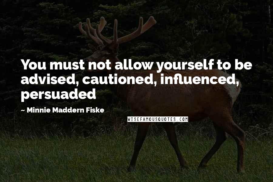 Minnie Maddern Fiske quotes: You must not allow yourself to be advised, cautioned, influenced, persuaded
