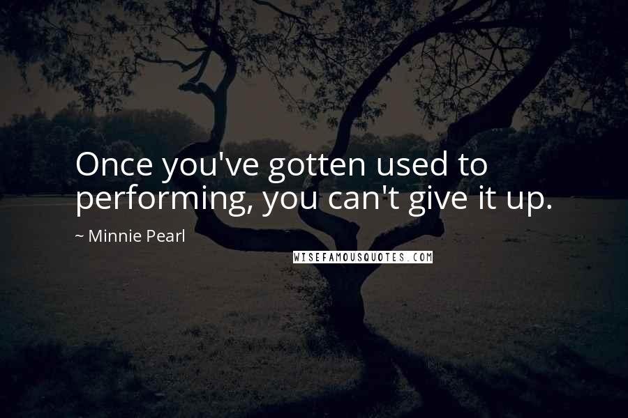 Minnie Pearl quotes: Once you've gotten used to performing, you can't give it up.