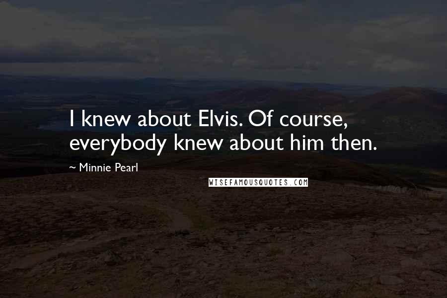 Minnie Pearl quotes: I knew about Elvis. Of course, everybody knew about him then.