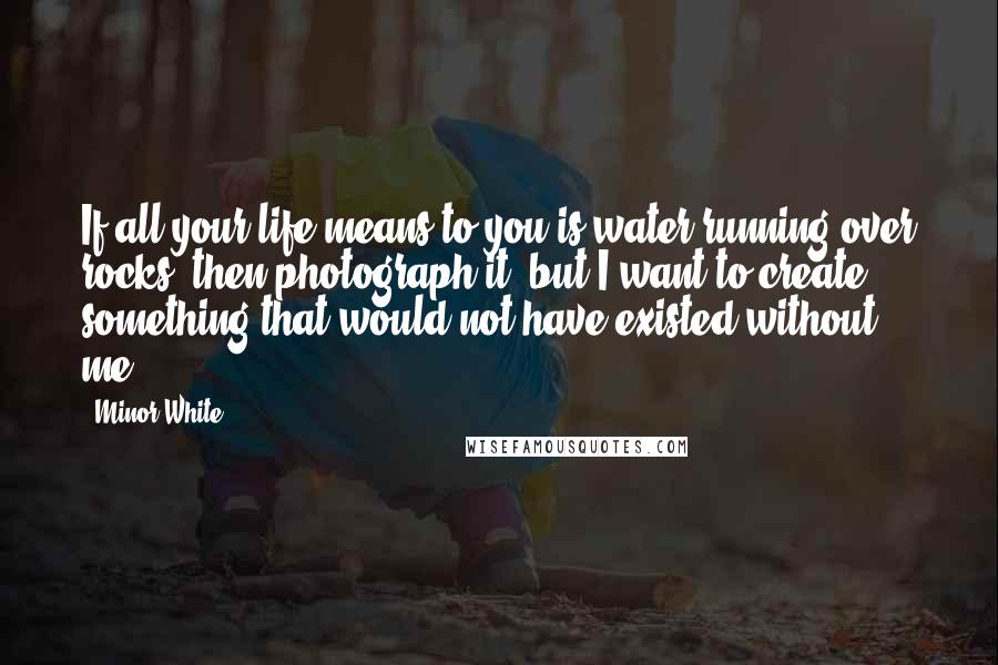 Minor White quotes: If all your life means to you is water running over rocks, then photograph it, but I want to create something that would not have existed without me.