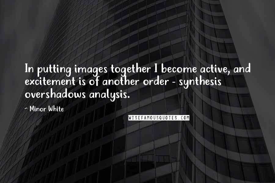 Minor White quotes: In putting images together I become active, and excitement is of another order - synthesis overshadows analysis.