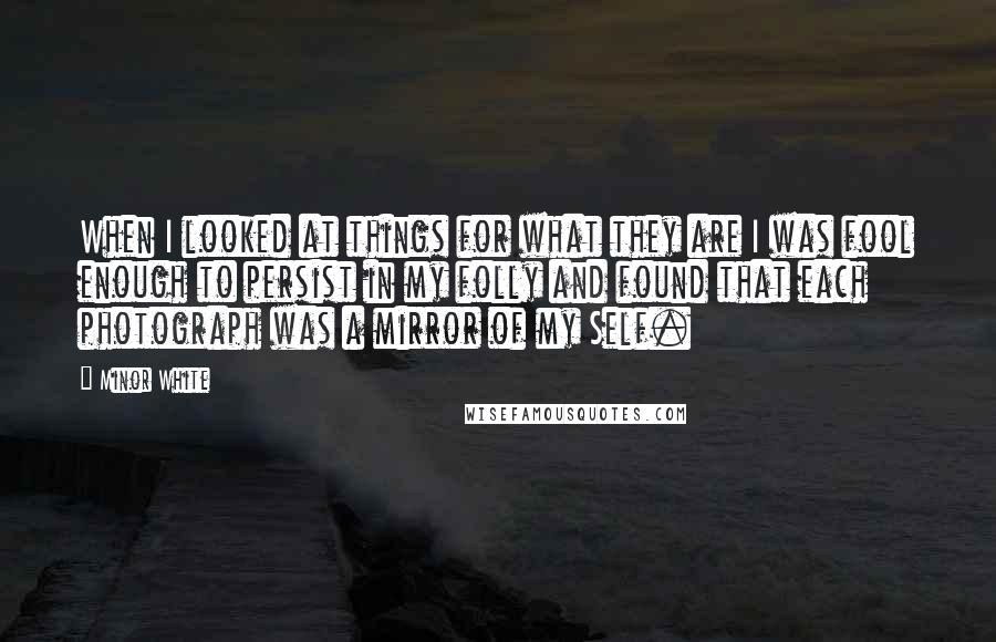 Minor White quotes: When I looked at things for what they are I was fool enough to persist in my folly and found that each photograph was a mirror of my Self.