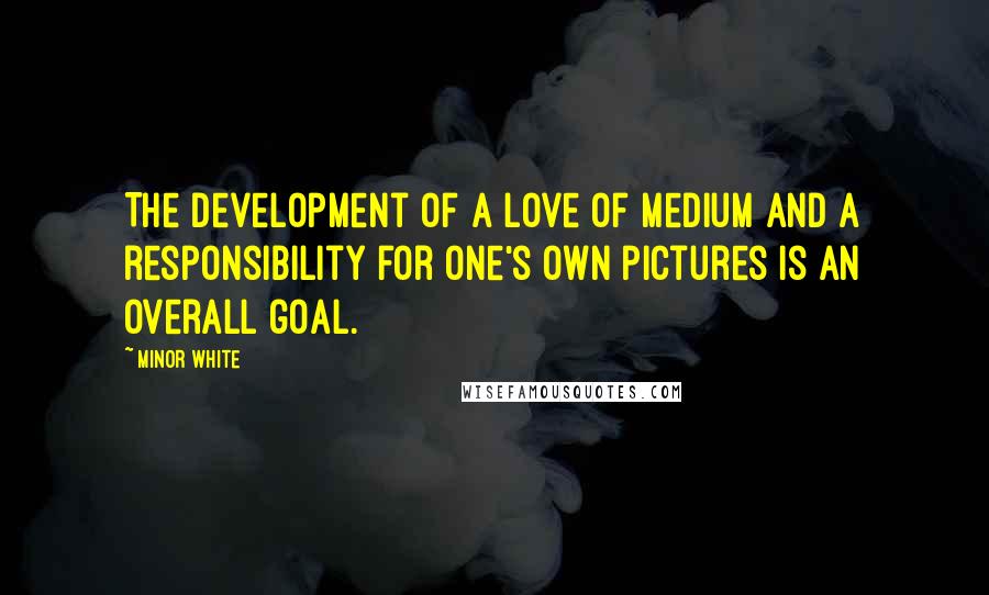 Minor White quotes: The development of a love of medium and a responsibility for one's own pictures is an overall goal.