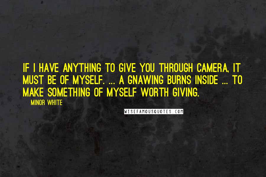 Minor White quotes: If I have anything to give you through camera, it must be of myself. ... A gnawing burns inside ... to make something of myself worth giving.