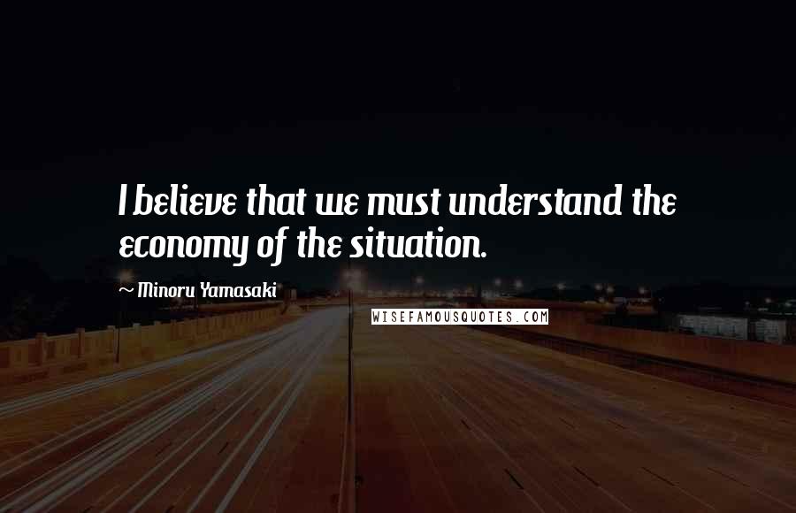 Minoru Yamasaki quotes: I believe that we must understand the economy of the situation.