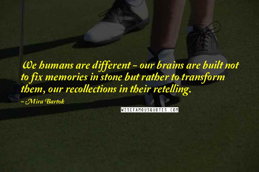 Mira Bartok quotes: We humans are different - our brains are built not to fix memories in stone but rather to transform them, our recollections in their retelling.