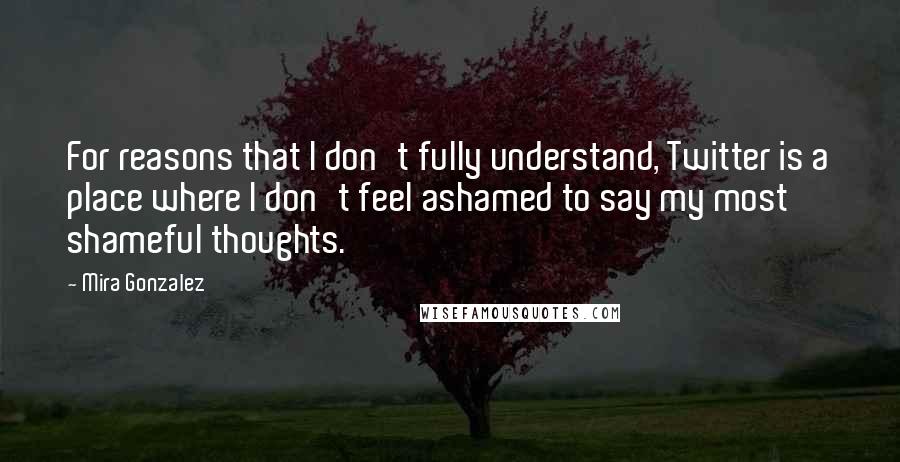 Mira Gonzalez quotes: For reasons that I don't fully understand, Twitter is a place where I don't feel ashamed to say my most shameful thoughts. Mira Gonzalez quotes: For reasons that I don't fully understand, Twitter is a place where I don't feel ashamed to say my most shameful thoughts.