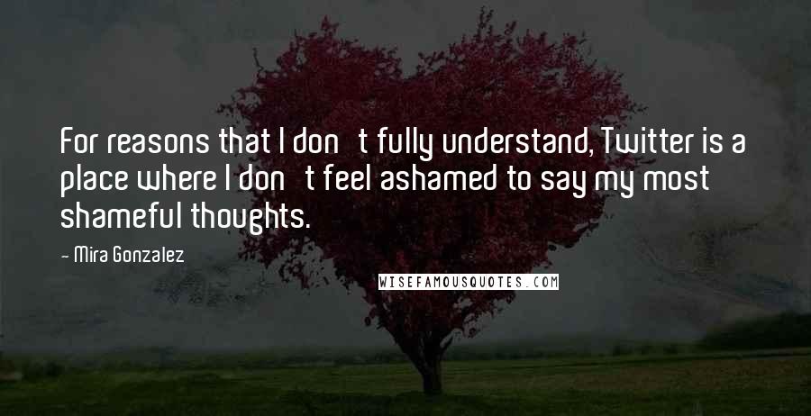 Mira Gonzalez quotes: For reasons that I don't fully understand, Twitter is a place where I don't feel ashamed to say my most shameful thoughts.