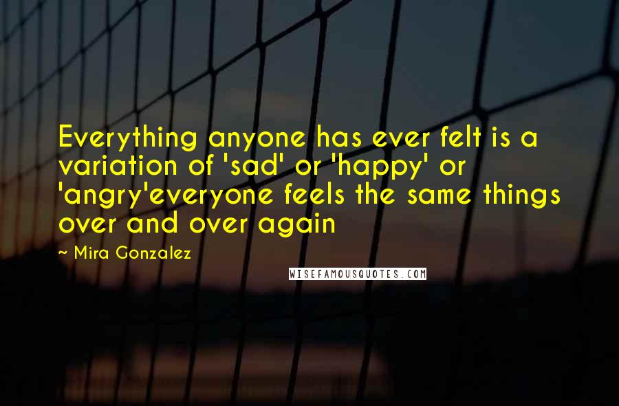 Mira Gonzalez quotes: Everything anyone has ever felt is a variation of 'sad' or 'happy' or 'angry'everyone feels the same things over and over again