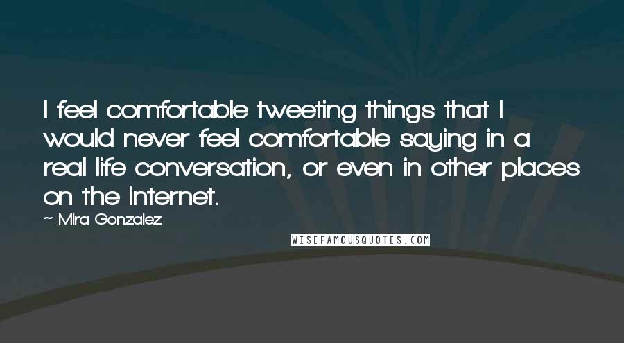 Mira Gonzalez quotes: I feel comfortable tweeting things that I would never feel comfortable saying in a real life conversation, or even in other places on the internet. Mira Gonzalez quotes: I feel comfortable tweeting things that I would never feel comfortable saying in a real life conversation, or even in other places on the internet.