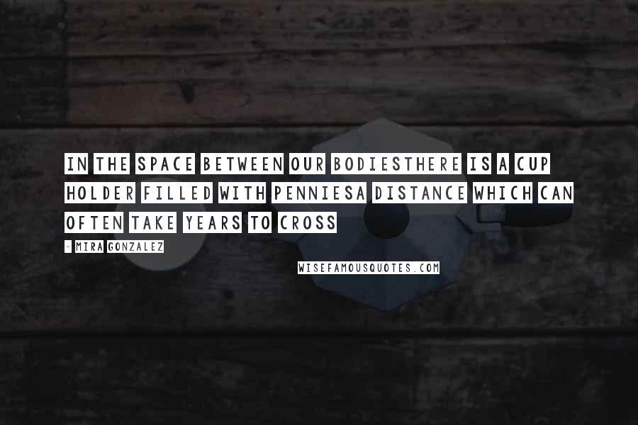 Mira Gonzalez quotes: In the space between our bodiesthere is a cup holder filled with penniesa distance which can often take years to cross Mira Gonzalez quotes: In the space between our bodiesthere is a cup holder filled with penniesa distance which can often take years to cross