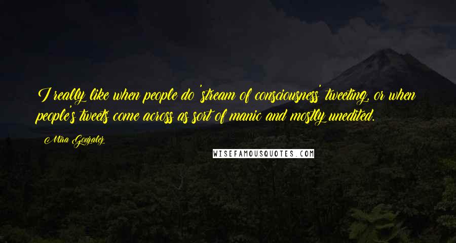 Mira Gonzalez quotes: I really like when people do 'stream of consciousness' tweeting, or when people's tweets come across as sort of manic and mostly unedited. Mira Gonzalez quotes: I really like when people do 'stream of consciousness' tweeting, or when people's tweets come across as sort of manic and mostly unedited.