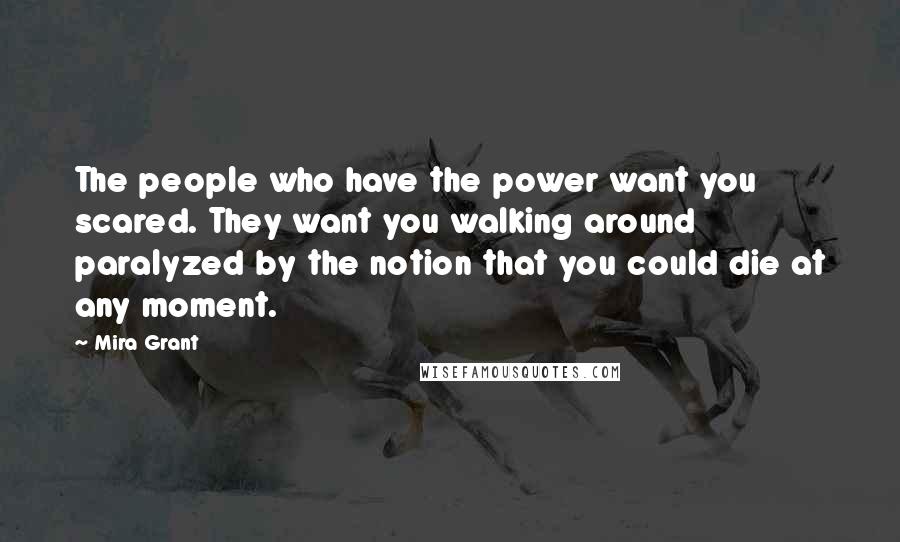 Mira Grant quotes: The people who have the power want you scared. They want you walking around paralyzed by the notion that you could die at any moment.