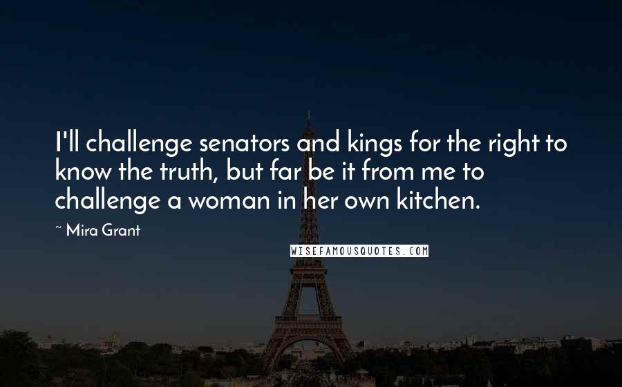Mira Grant quotes: I'll challenge senators and kings for the right to know the truth, but far be it from me to challenge a woman in her own kitchen. Mira Grant quotes: I'll challenge senators and kings for the right to know the truth, but far be it from me to challenge a woman in her own kitchen.