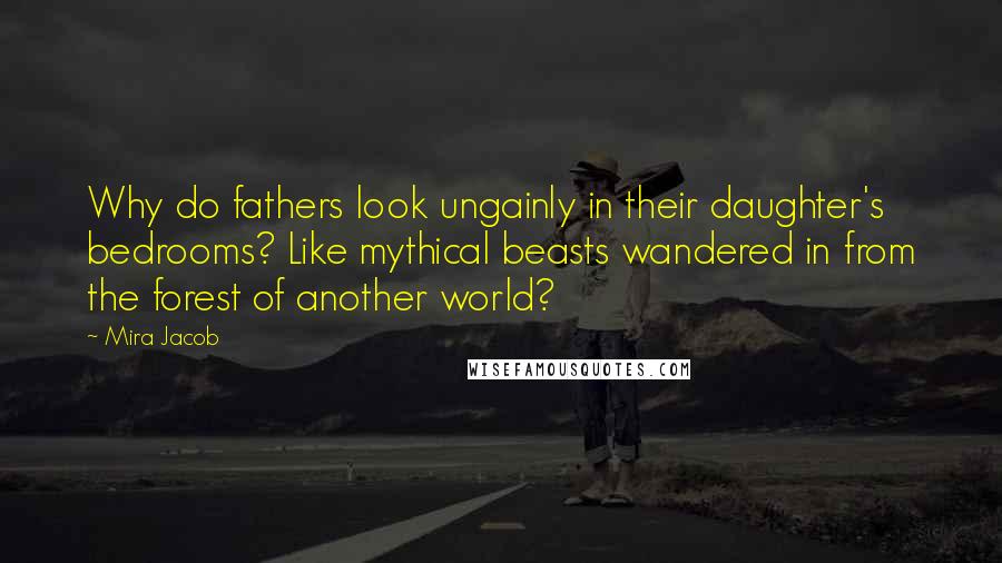 Mira Jacob quotes: Why do fathers look ungainly in their daughter's bedrooms? Like mythical beasts wandered in from the forest of another world?