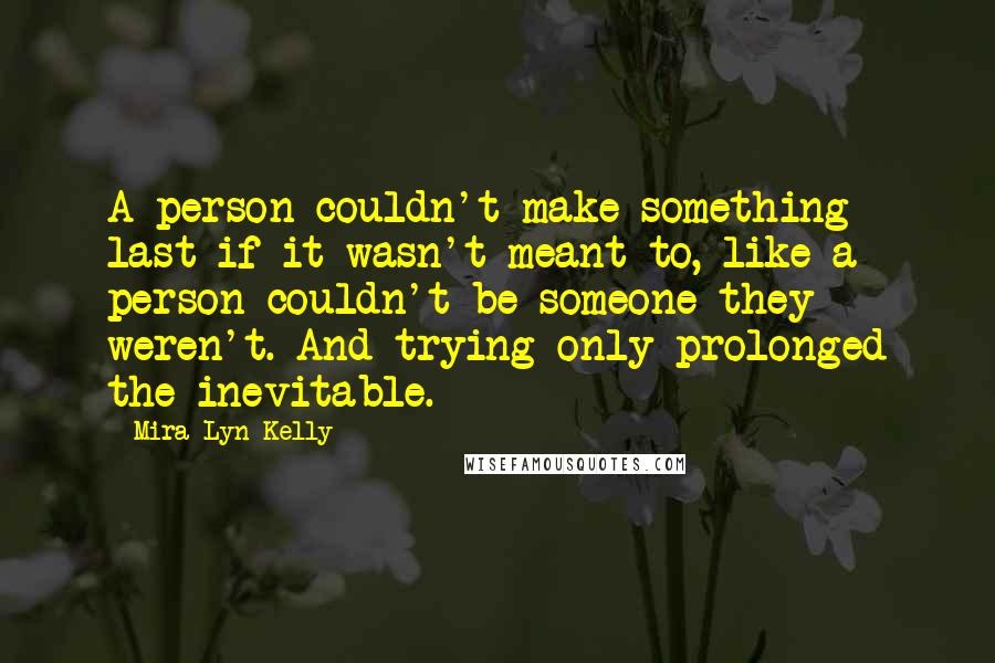 Mira Lyn Kelly quotes: A person couldn't make something last if it wasn't meant to, like a person couldn't be someone they weren't. And trying only prolonged the inevitable. Mira Lyn Kelly quotes: A person couldn't make something last if it wasn't meant to, like a person couldn't be someone they weren't. And trying only prolonged the inevitable.