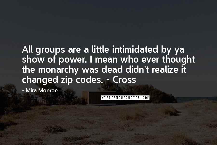 Mira Monroe quotes: All groups are a little intimidated by ya show of power. I mean who ever thought the monarchy was dead didn't realize it changed zip codes. - Cross Mira Monroe quotes: All groups are a little intimidated by ya show of power. I mean who ever thought the monarchy was dead didn't realize it changed zip codes. - Cross