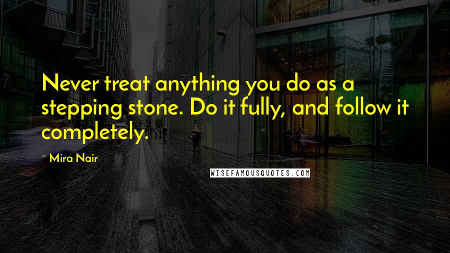 Mira Nair quotes: Never treat anything you do as a stepping stone. Do it fully, and follow it completely.