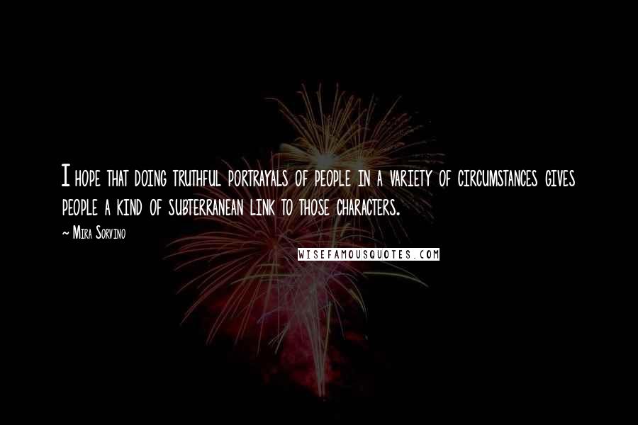 Mira Sorvino quotes: I hope that doing truthful portrayals of people in a variety of circumstances gives people a kind of subterranean link to those characters. Mira Sorvino quotes: I hope that doing truthful portrayals of people in a variety of circumstances gives people a kind of subterranean link to those characters.
